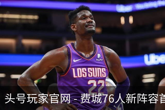 头号玩家官网 - 费城76人新阵容首秀：四巨头的协同与困惑